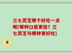 三七灵芝哪个好吃一点呢(哪种口感更佳？三七灵芝与哪种更好吃)
