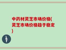 中药材灵芝市场价格(灵芝市场价格趋于稳定)