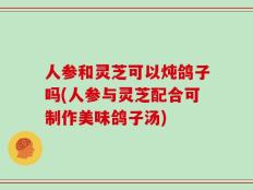 人参和灵芝可以炖鸽子吗(人参与灵芝配合可制作美味鸽子汤)