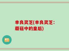 丰良灵芝(丰良灵芝：蘑菇中的皇后)