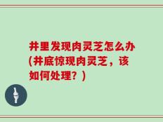 井里发现肉灵芝怎么办(井底惊现肉灵芝，该如何处理？)
