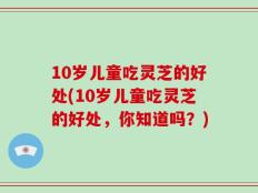 10岁儿童吃灵芝的好处(10岁儿童吃灵芝的好处，你知道吗？)