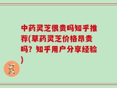 中药灵芝很贵吗知乎推荐(草药灵芝价格昂贵吗？知乎用户分享经验)