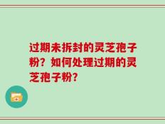 过期未拆封的灵芝孢子粉？如何处理过期的灵芝孢子粉？