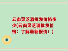 云南灵芝酒批发价格多少(云南灵芝酒批发价格：了解最新报价！)