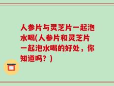 人参片与灵芝片一起泡水喝(人参片和灵芝片一起泡水喝的好处，你知道吗？)