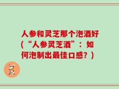 人参和灵芝那个泡酒好(“人参灵芝酒”：如何泡制出最佳口感？)