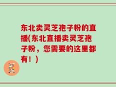 东北卖灵芝孢子粉的直播(东北直播卖灵芝孢子粉，您需要的这里都有！)