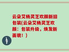 云朵艾杨灵芝欢颜新旧包装(云朵艾杨灵芝欢颜：包装升级，焕发新面貌！)