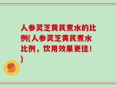人参灵芝黄芪煮水的比例(人参灵芝黄芪煮水比例，饮用效果更佳！)