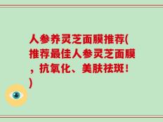 人参养灵芝面膜推荐(推荐最佳人参灵芝面膜，抗氧化、美肤祛斑！)