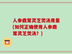 人参鹿茸灵芝煲汤用量(如何正确使用人参鹿茸灵芝煲汤？)
