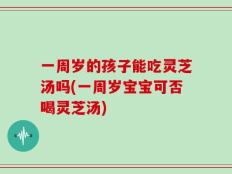 一周岁的孩子能吃灵芝汤吗(一周岁宝宝可否喝灵芝汤)