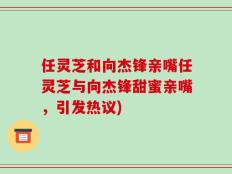 任灵芝和向杰锋亲嘴任灵芝与向杰锋甜蜜亲嘴，引发热议)