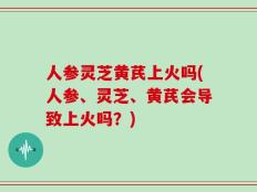 人参灵芝黄芪上火吗(人参、灵芝、黄芪会导致上火吗？)