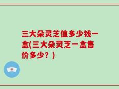 三大朵灵芝值多少钱一盒(三大朵灵芝一盒售价多少？)