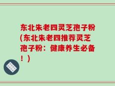 东北朱老四灵芝孢子粉(东北朱老四推荐灵芝孢子粉：健康养生必备！)