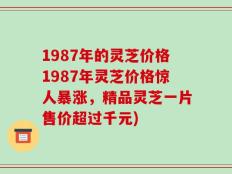 1987年的灵芝价格1987年灵芝价格惊人暴涨，精品灵芝一片售价超过千元)