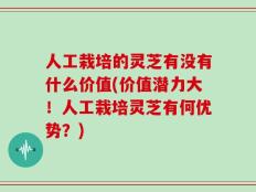 人工栽培的灵芝有没有什么价值(价值潜力大！人工栽培灵芝有何优势？)