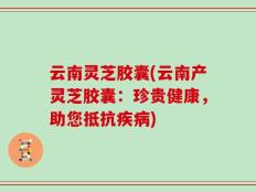 云南灵芝胶囊(云南产灵芝胶囊：珍贵健康，助您抵抗疾病)
