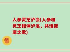人参灵芝泸会(人参和灵芝相伴泸溪，共谱健康之歌)