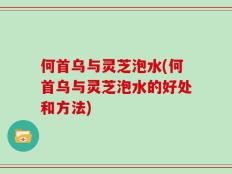 何首乌与灵芝泡水(何首乌与灵芝泡水的好处和方法)