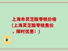 上海市灵芝酸枣糕价格(上海灵芝酸枣糕售价，限时优惠！)