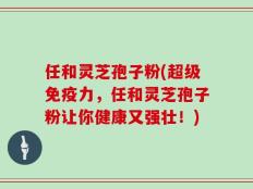 任和灵芝孢子粉(超级免疫力，任和灵芝孢子粉让你健康又强壮！)