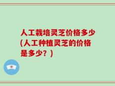 人工栽培灵芝价格多少(人工种植灵芝的价格是多少？)