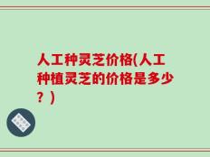人工种灵芝价格(人工种植灵芝的价格是多少？)