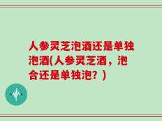 人参灵芝泡酒还是单独泡酒(人参灵芝酒，泡合还是单独泡？)