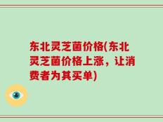 东北灵芝菌价格(东北灵芝菌价格上涨，让消费者为其买单)