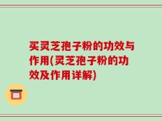 买灵芝孢子粉的功效与作用(灵芝孢子粉的功效及作用详解)
