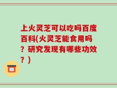 上火灵芝可以吃吗百度百科(火灵芝能食用吗？研究发现有哪些功效？)