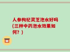 人参枸杞灵芝泡水好吗(三种中药泡水效果如何？)