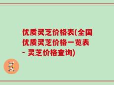 优质灵芝价格表(全国优质灵芝价格一览表 - 灵芝价格查询)