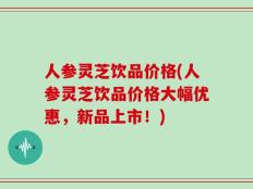 人参灵芝饮品价格(人参灵芝饮品价格大幅优惠，新品上市！)