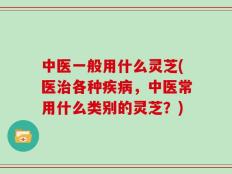 中医一般用什么灵芝(医治各种疾病，中医常用什么类别的灵芝？)