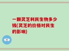 一颗灵芝利民生物多少钱(灵芝的价格对民生的影响)