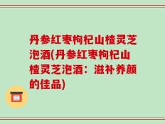 丹参红枣枸杞山楂灵芝泡酒(丹参红枣枸杞山楂灵芝泡酒：滋补养颜的佳品)