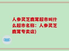 人参灵芝鹿茸超市叫什么超市名称：人参灵芝鹿茸专卖店)