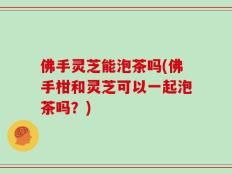 佛手灵芝能泡茶吗(佛手柑和灵芝可以一起泡茶吗？)
