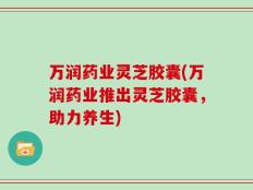 万润药业灵芝胶囊(万润药业推出灵芝胶囊，助力养生)