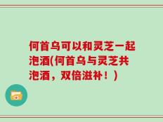 何首乌可以和灵芝一起泡酒(何首乌与灵芝共泡酒，双倍滋补！)