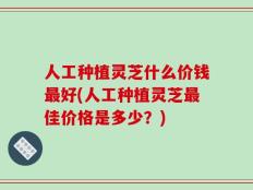 人工种植灵芝什么价钱最好(人工种植灵芝最佳价格是多少？)