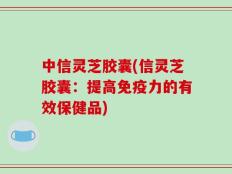 中信灵芝胶囊(信灵芝胶囊：提高免疫力的有效保健品)