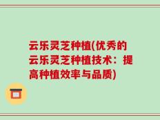 云乐灵芝种植(优秀的云乐灵芝种植技术：提高种植效率与品质)