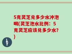5克灵芝兑多少水冲泡喝(灵芝泡水比例：5克灵芝应该兑多少水？)