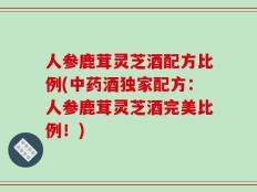 人参鹿茸灵芝酒配方比例(中药酒独家配方：人参鹿茸灵芝酒完美比例！)