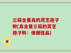 三萜含量高的灵芝孢子粉(高含量三萜的灵芝孢子粉：保健佳品)